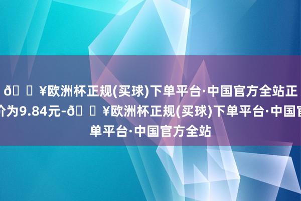 🔥欧洲杯正规(买球)下单平台·中国官方全站正股最新价为9.84元-🔥欧洲杯正规(买球)下单平台·中国官方全站