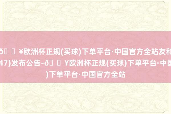 🔥欧洲杯正规(买球)下单平台·中国官方全站友和集团(02347)发布公告-🔥欧洲杯正规(买球)下单平台·中国官方全站