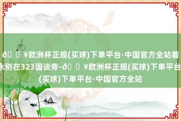 🔥欧洲杯正规(买球)下单平台·中国官方全站着实通盘景区齐永别在323国谈旁-🔥欧洲杯正规(买球)下单平台·中国官方全站