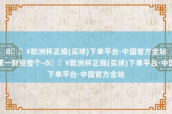 🔥欧洲杯正规(买球)下单平台·中国官方全站文章权归第一财经整个-🔥欧洲杯正规(买球)下单平台·中国官方全站