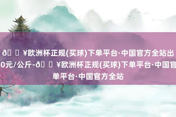 🔥欧洲杯正规(买球)下单平台·中国官方全站出入50.00元/公斤-🔥欧洲杯正规(买球)下单平台·中国官方全站