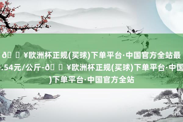 🔥欧洲杯正规(买球)下单平台·中国官方全站最低报价10.54元/公斤-🔥欧洲杯正规(买球)下单平台·中国官方全站