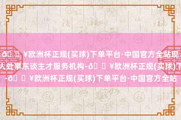 🔥欧洲杯正规(买球)下单平台·中国官方全站现在已建有4400多家众人处事东谈主才服务机构-🔥欧洲杯正规(买球)下单平台·中国官方全站