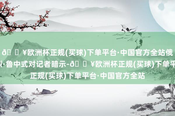 🔥欧洲杯正规(买球)下单平台·中国官方全站俄罗斯副外长安德烈·鲁中式对记者暗示-🔥欧洲杯正规(买球)下单平台·中国官方全站