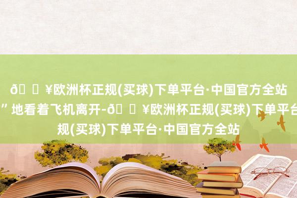 🔥欧洲杯正规(买球)下单平台·中国官方全站他们“困惑不安”地看着飞机离开-🔥欧洲杯正规(买球)下单平台·中国官方全站