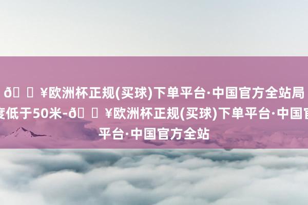 🔥欧洲杯正规(买球)下单平台·中国官方全站局部能见度低于50米-🔥欧洲杯正规(买球)下单平台·中国官方全站