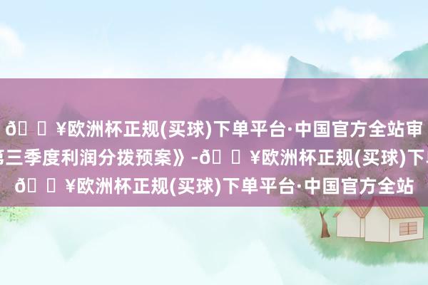 🔥欧洲杯正规(买球)下单平台·中国官方全站审议通过了《2024年第三季度利润分拨预案》-🔥欧洲杯正规(买球)下单平台·中国官方全站