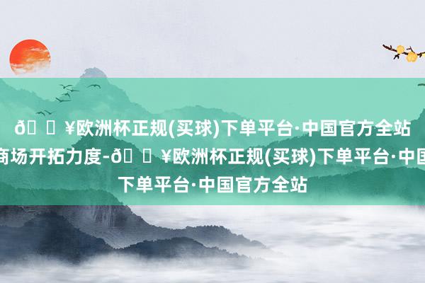 🔥欧洲杯正规(买球)下单平台·中国官方全站加大国外商场开拓力度-🔥欧洲杯正规(买球)下单平台·中国官方全站