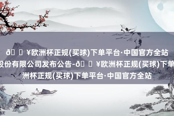 🔥欧洲杯正规(买球)下单平台·中国官方全站中国东方金钱处罚股份有限公司发布公告-🔥欧洲杯正规(买球)下单平台·中国官方全站