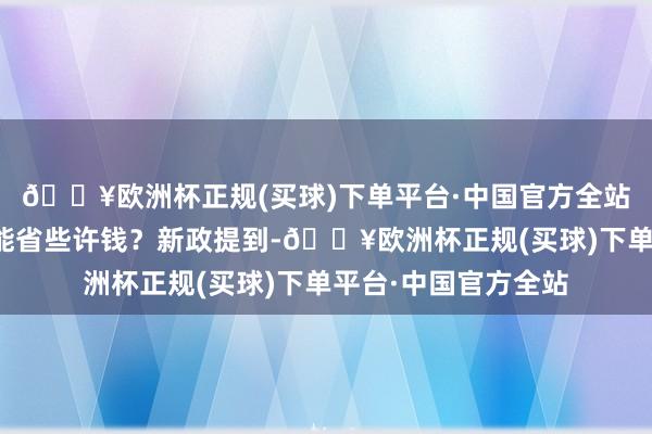 🔥欧洲杯正规(买球)下单平台·中国官方全站来看解答↓购房者能省些许钱？新政提到-🔥欧洲杯正规(买球)下单平台·中国官方全站