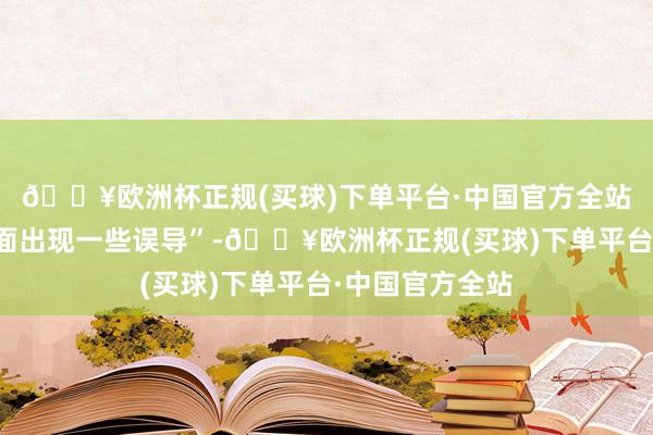 🔥欧洲杯正规(买球)下单平台·中国官方全站幸免在销售方面出现一些误导”-🔥欧洲杯正规(买球)下单平台·中国官方全站