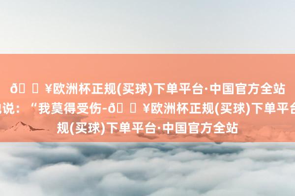 🔥欧洲杯正规(买球)下单平台·中国官方全站一进来就惊险地说：“我莫得受伤-🔥欧洲杯正规(买球)下单平台·中国官方全站