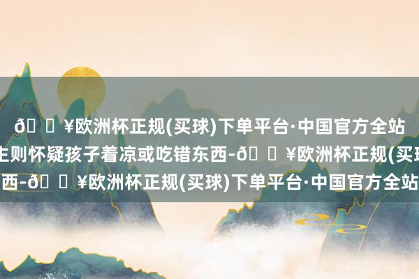 🔥欧洲杯正规(买球)下单平台·中国官方全站就没宽心上；家东谈主则怀疑孩子着凉或吃错东西-🔥欧洲杯正规(买球)下单平台·中国官方全站