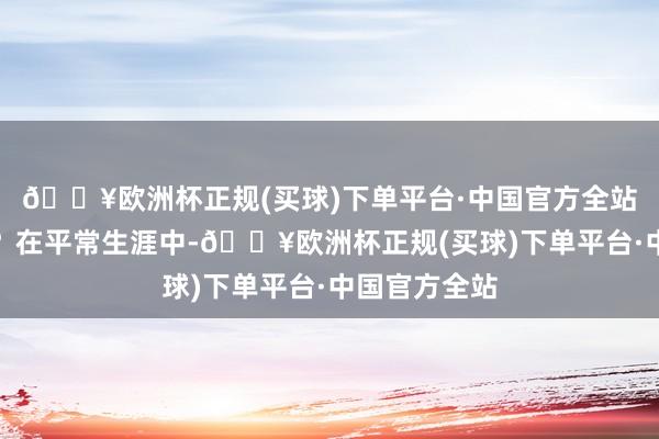 🔥欧洲杯正规(买球)下单平台·中国官方全站这是果然吗？在平常生涯中-🔥欧洲杯正规(买球)下单平台·中国官方全站