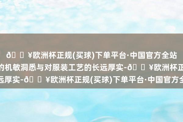 🔥欧洲杯正规(买球)下单平台·中国官方全站他们凭借对商场趋势的机敏洞悉与对服装工艺的长远厚实-🔥欧洲杯正规(买球)下单平台·中国官方全站