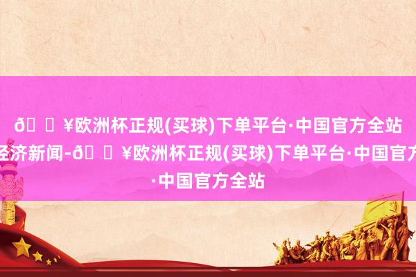 🔥欧洲杯正规(买球)下单平台·中国官方全站逐日经济新闻-🔥欧洲杯正规(买球)下单平台·中国官方全站