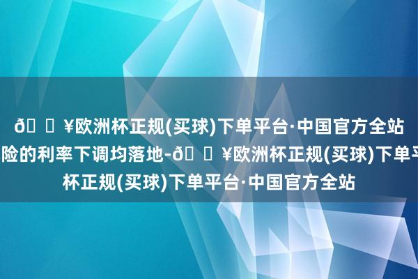 🔥欧洲杯正规(买球)下单平台·中国官方全站跟着传统险和分成险的利率下调均落地-🔥欧洲杯正规(买球)下单平台·中国官方全站