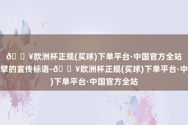 🔥欧洲杯正规(买球)下单平台·中国官方全站以一条条巨擘的宣传标语-🔥欧洲杯正规(买球)下单平台·中国官方全站