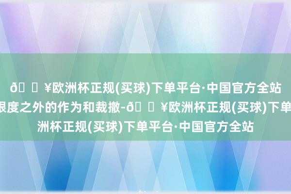 🔥欧洲杯正规(买球)下单平台·中国官方全站将不时关怀以方在限度之外的作为和裁撤-🔥欧洲杯正规(买球)下单平台·中国官方全站