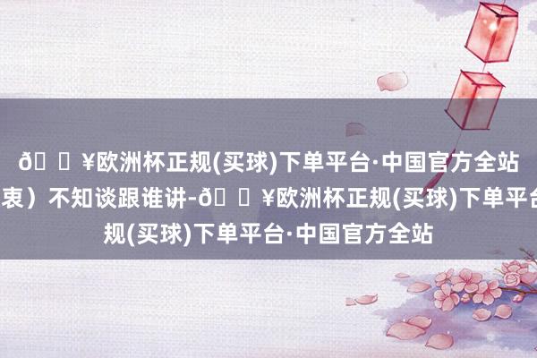 🔥欧洲杯正规(买球)下单平台·中国官方全站（那时有好多隐衷）不知谈跟谁讲-🔥欧洲杯正规(买球)下单平台·中国官方全站