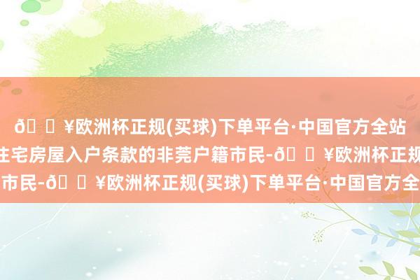 🔥欧洲杯正规(买球)下单平台·中国官方全站相宜东莞市正当产权住宅房屋入户条款的非莞户籍市民-🔥欧洲杯正规(买球)下单平台·中国官方全站