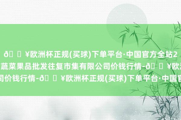 🔥欧洲杯正规(买球)下单平台·中国官方全站2024年12月2日绍兴市蔬菜果品批发往复市集有限公司价钱行情-🔥欧洲杯正规(买球)下单平台·中国官方全站