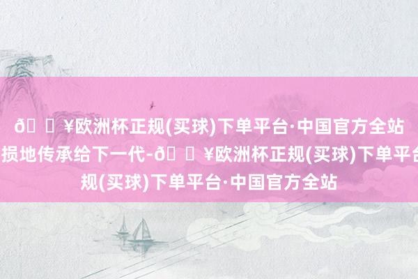 🔥欧洲杯正规(买球)下单平台·中国官方全站并将国度齐全无损地传承给下一代-🔥欧洲杯正规(买球)下单平台·中国官方全站