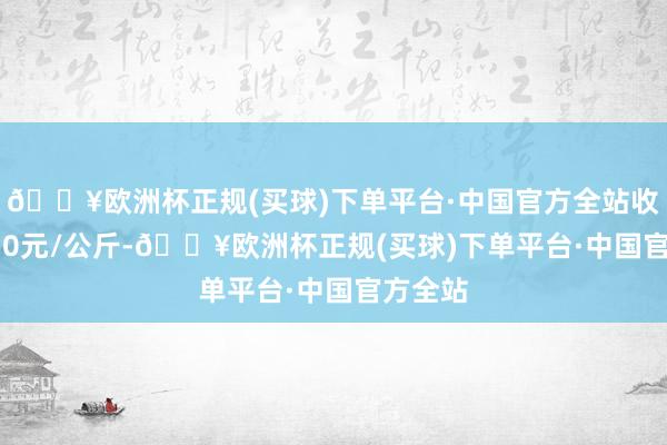 🔥欧洲杯正规(买球)下单平台·中国官方全站收支15.50元/公斤-🔥欧洲杯正规(买球)下单平台·中国官方全站