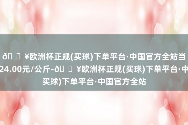 🔥欧洲杯正规(买球)下单平台·中国官方全站当日最高报价24.00元/公斤-🔥欧洲杯正规(买球)下单平台·中国官方全站