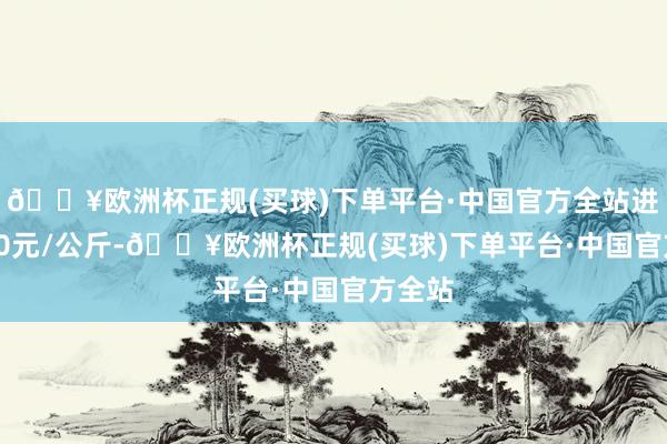 🔥欧洲杯正规(买球)下单平台·中国官方全站进出6.10元/公斤-🔥欧洲杯正规(买球)下单平台·中国官方全站