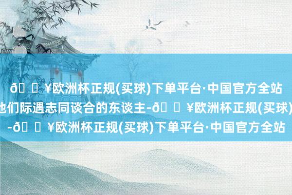 🔥欧洲杯正规(买球)下单平台·中国官方全站外交场面的拓展会使他们际遇志同谈合的东谈主-🔥欧洲杯正规(买球)下单平台·中国官方全站