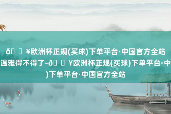 🔥欧洲杯正规(买球)下单平台·中国官方全站对安雯亦然温雅得不得了-🔥欧洲杯正规(买球)下单平台·中国官方全站