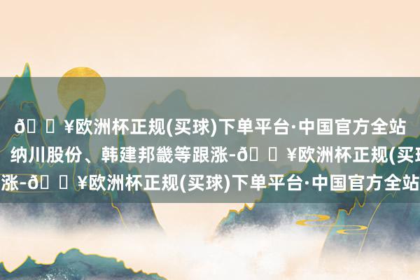 🔥欧洲杯正规(买球)下单平台·中国官方全站冠龙节能、青龙管业、纳川股份、韩建邦畿等跟涨-🔥欧洲杯正规(买球)下单平台·中国官方全站