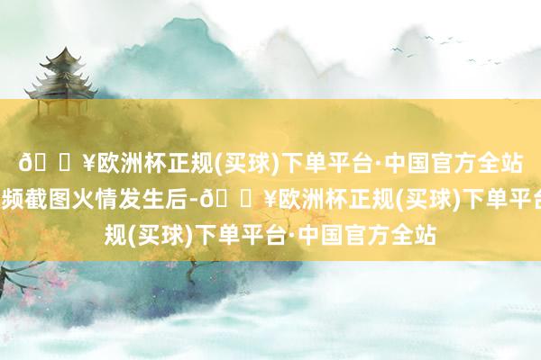 🔥欧洲杯正规(买球)下单平台·中国官方全站图据网传现场视频截图火情发生后-🔥欧洲杯正规(买球)下单平台·中国官方全站