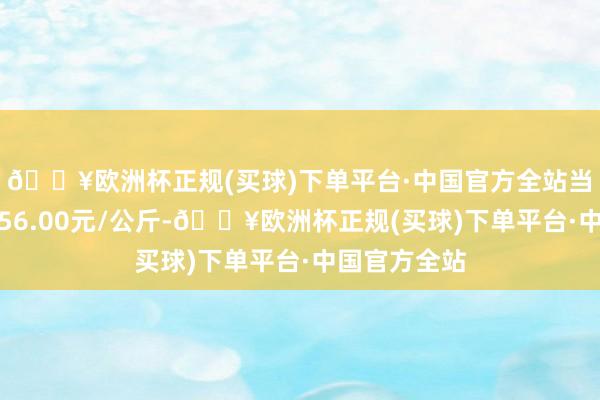 🔥欧洲杯正规(买球)下单平台·中国官方全站当日最高报价56.00元/公斤-🔥欧洲杯正规(买球)下单平台·中国官方全站