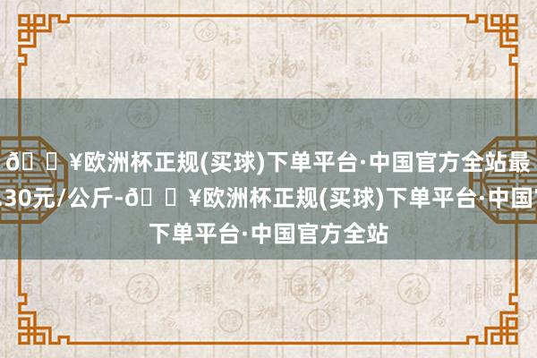 🔥欧洲杯正规(买球)下单平台·中国官方全站最低报价2.30元/公斤-🔥欧洲杯正规(买球)下单平台·中国官方全站