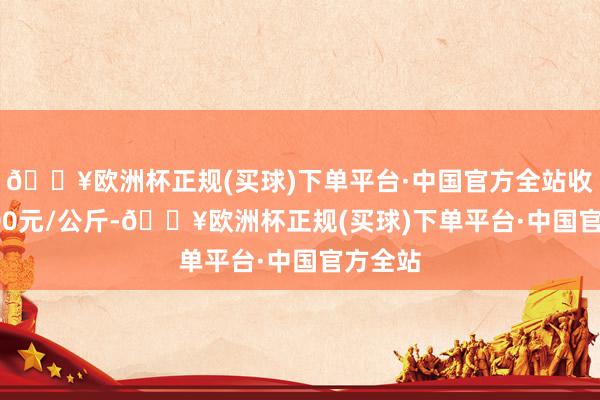 🔥欧洲杯正规(买球)下单平台·中国官方全站收支53.00元/公斤-🔥欧洲杯正规(买球)下单平台·中国官方全站