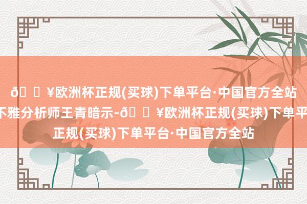 🔥欧洲杯正规(买球)下单平台·中国官方全站东方金诚首席宏不雅分析师王青暗示-🔥欧洲杯正规(买球)下单平台·中国官方全站