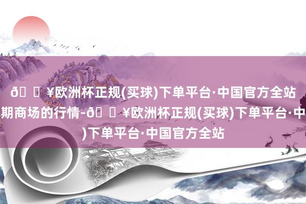 🔥欧洲杯正规(买球)下单平台·中国官方全站反应的是即期商场的行情-🔥欧洲杯正规(买球)下单平台·中国官方全站