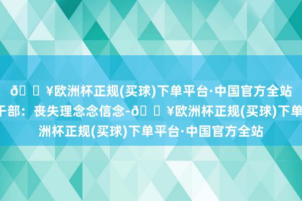 🔥欧洲杯正规(买球)下单平台·中国官方全站魏明身为党员相同干部：丧失理念念信念-🔥欧洲杯正规(买球)下单平台·中国官方全站