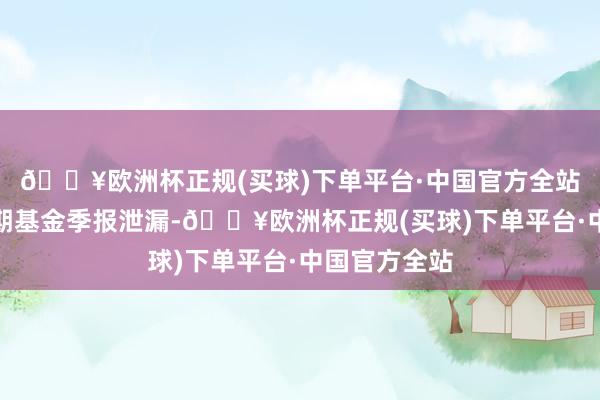 🔥欧洲杯正规(买球)下单平台·中国官方全站阐明最新一期基金季报泄漏-🔥欧洲杯正规(买球)下单平台·中国官方全站