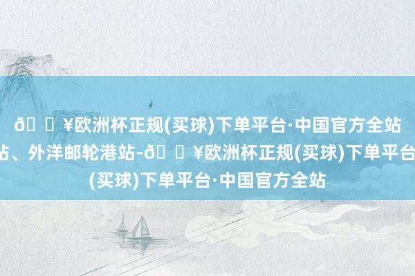 🔥欧洲杯正规(买球)下单平台·中国官方全站轮番通过小港站、外洋邮轮港站-🔥欧洲杯正规(买球)下单平台·中国官方全站