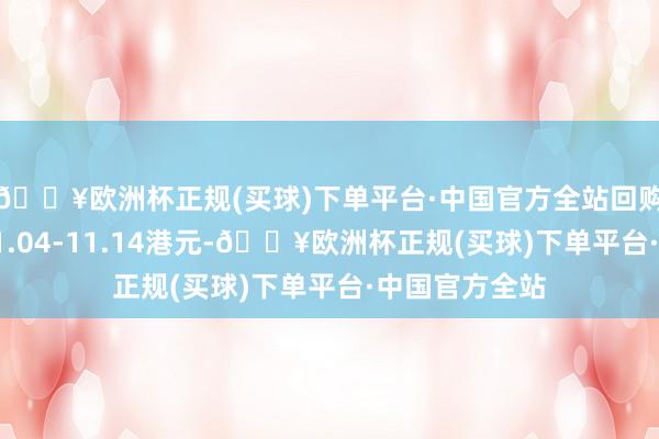 🔥欧洲杯正规(买球)下单平台·中国官方全站回购价钱为每股11.04-11.14港元-🔥欧洲杯正规(买球)下单平台·中国官方全站