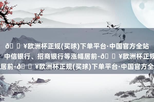 🔥欧洲杯正规(买球)下单平台·中国官方全站青农商行、浦发银行、中信银行、招商银行等涨幅居前-🔥欧洲杯正规(买球)下单平台·中国官方全站