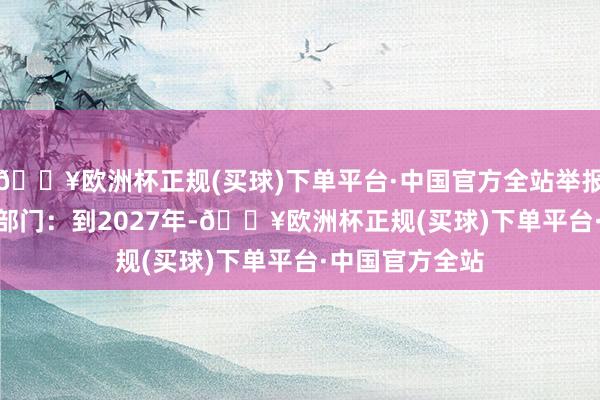 🔥欧洲杯正规(买球)下单平台·中国官方全站举报 有关阅读  四部门：到2027年-🔥欧洲杯正规(买球)下单平台·中国官方全站