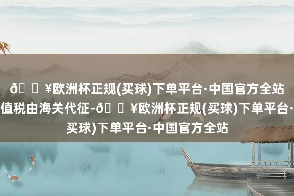 🔥欧洲杯正规(买球)下单平台·中国官方全站番邦货色的升值税由海关代征-🔥欧洲杯正规(买球)下单平台·中国官方全站