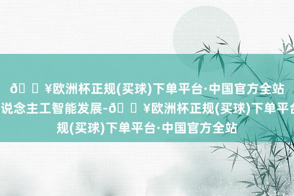 🔥欧洲杯正规(买球)下单平台·中国官方全站提拔企业面向东说念主工智能发展-🔥欧洲杯正规(买球)下单平台·中国官方全站