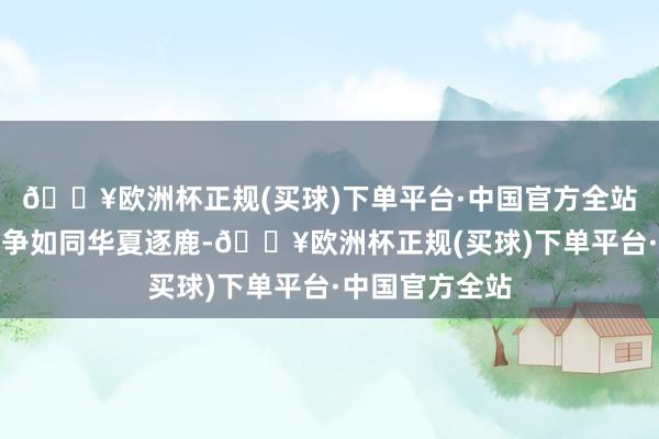 🔥欧洲杯正规(买球)下单平台·中国官方全站热点领域的竞争如同华夏逐鹿-🔥欧洲杯正规(买球)下单平台·中国官方全站