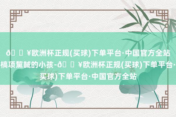 🔥欧洲杯正规(买球)下单平台·中国官方全站却频繁看能看槁项黧馘的小孩-🔥欧洲杯正规(买球)下单平台·中国官方全站