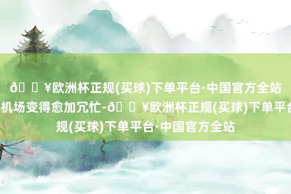 🔥欧洲杯正规(买球)下单平台·中国官方全站成王人天府海外机场变得愈加冗忙-🔥欧洲杯正规(买球)下单平台·中国官方全站